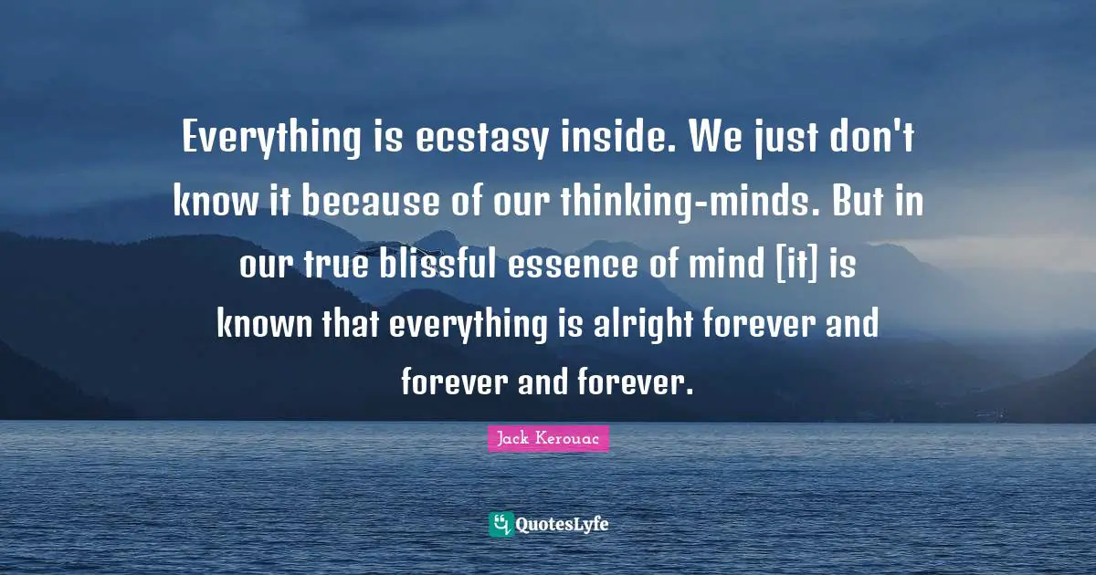 Jack Kerouac Quotes: "Everything is ecstasy inside. We just don't know it because of our thinking-minds. But in our true blissful essence of mind [it] is known that everything is alright forever and forever and forever."