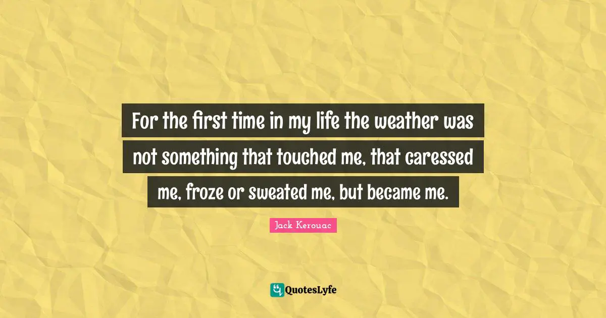 For the first time in my life the weather was not something that touched me, that caressed me, froze or sweated me, but became me.