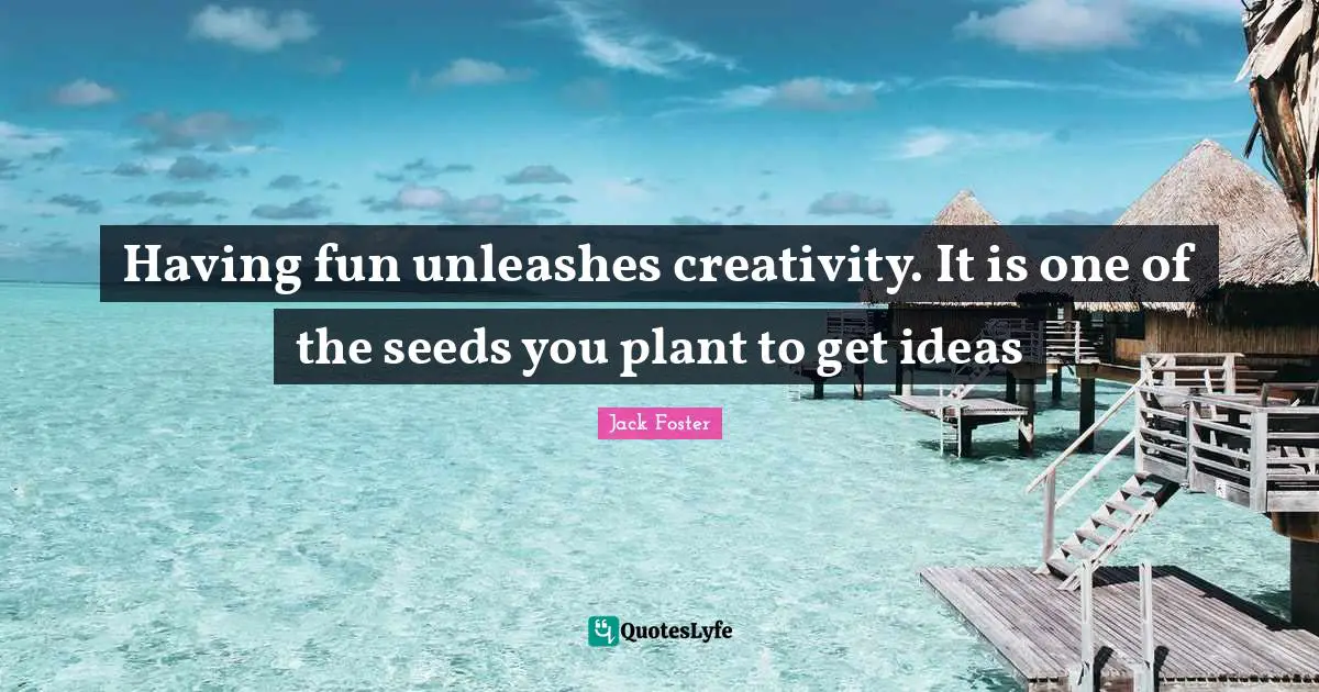 Having fun unleashes creativity. It is one of the seeds you plant to get ideas