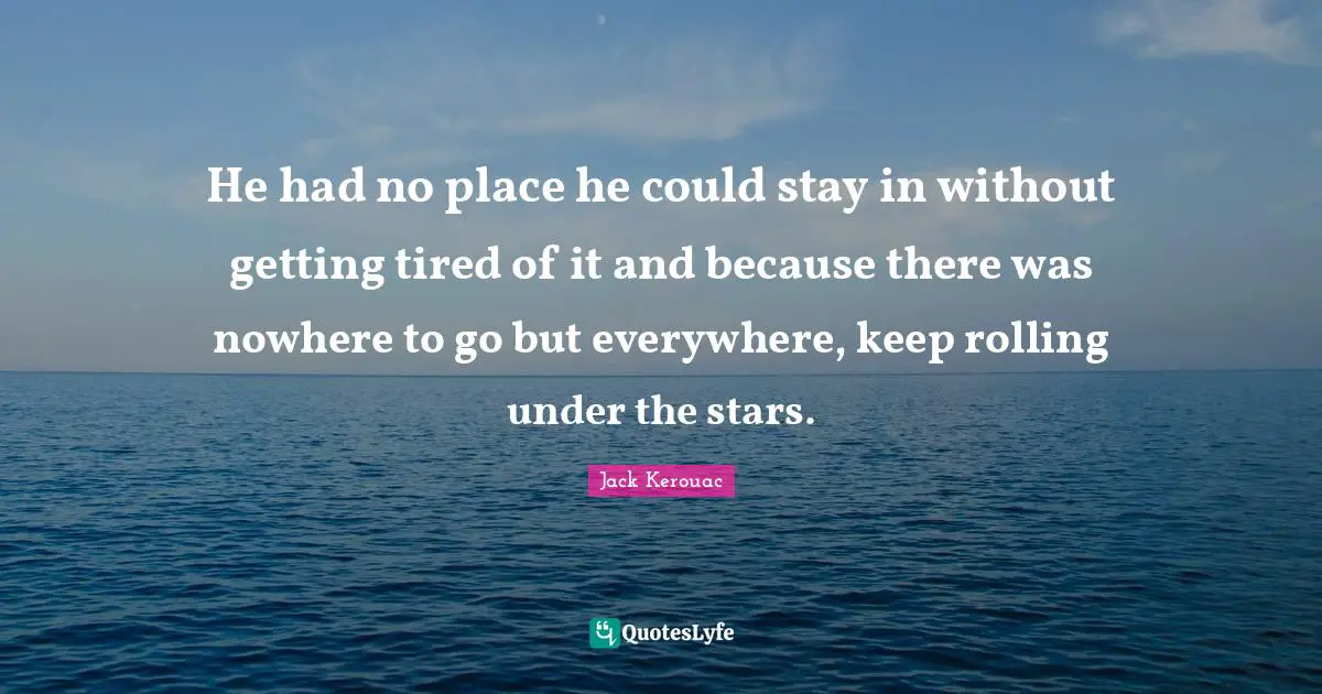 Jack Kerouac Quotes: "He had no place he could stay in without getting tired of it and because there was nowhere to go but everywhere, keep rolling under the stars."