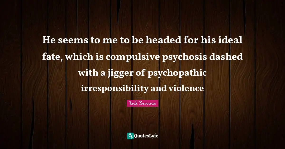 He seems to me to be headed for his ideal fate, which is compulsive psychosis dashed with a jigger of psychopathic irresponsibility and violence