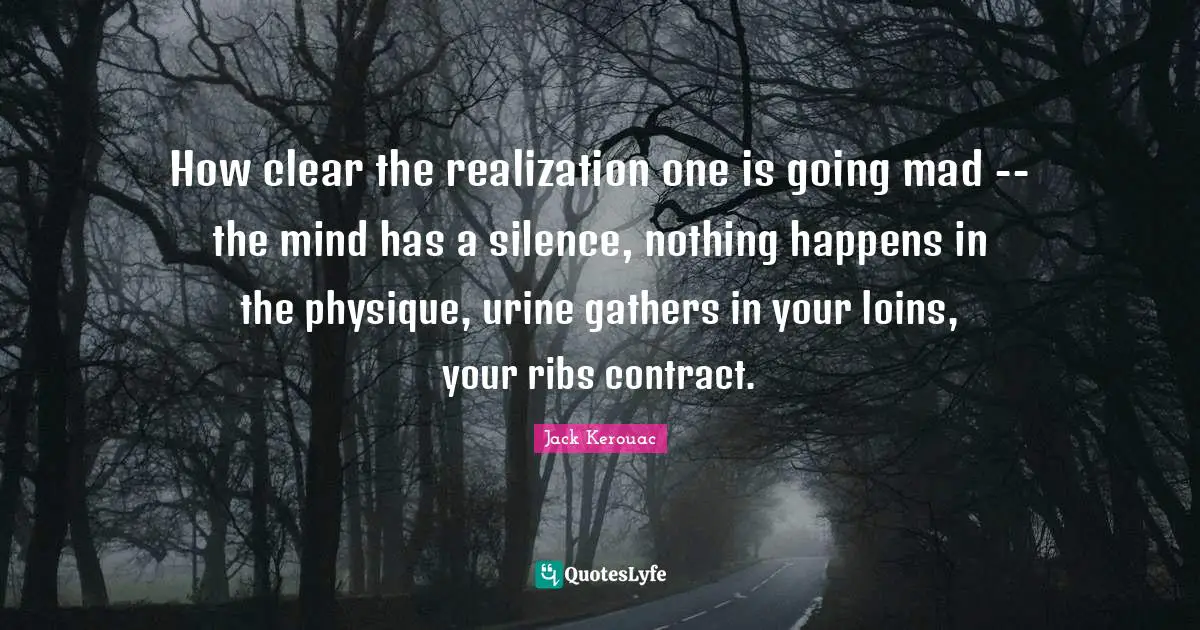How clear the realization one is going mad -- the mind has a silence, nothing happens in the physique, urine gathers in your loins, your ribs contract.