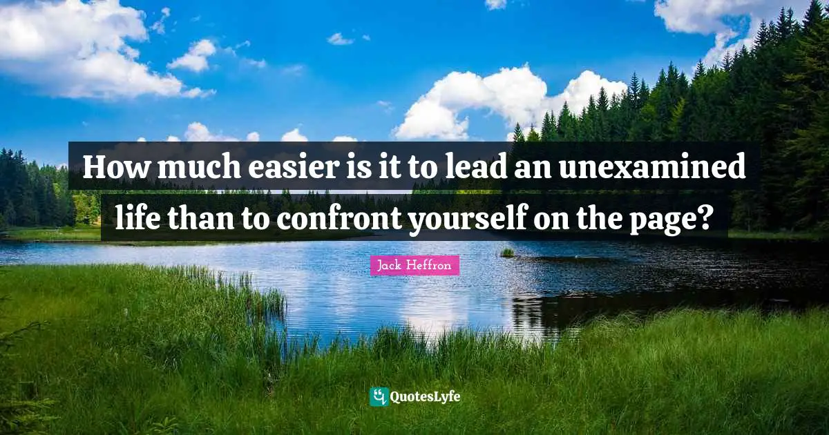 How much easier is it to lead an unexamined life than to confront yourself on the page?