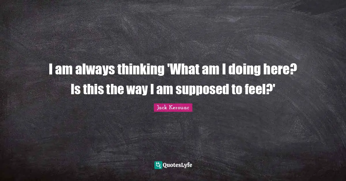 I am always thinking 'What am I doing here? Is this the way I am supposed to feel?'