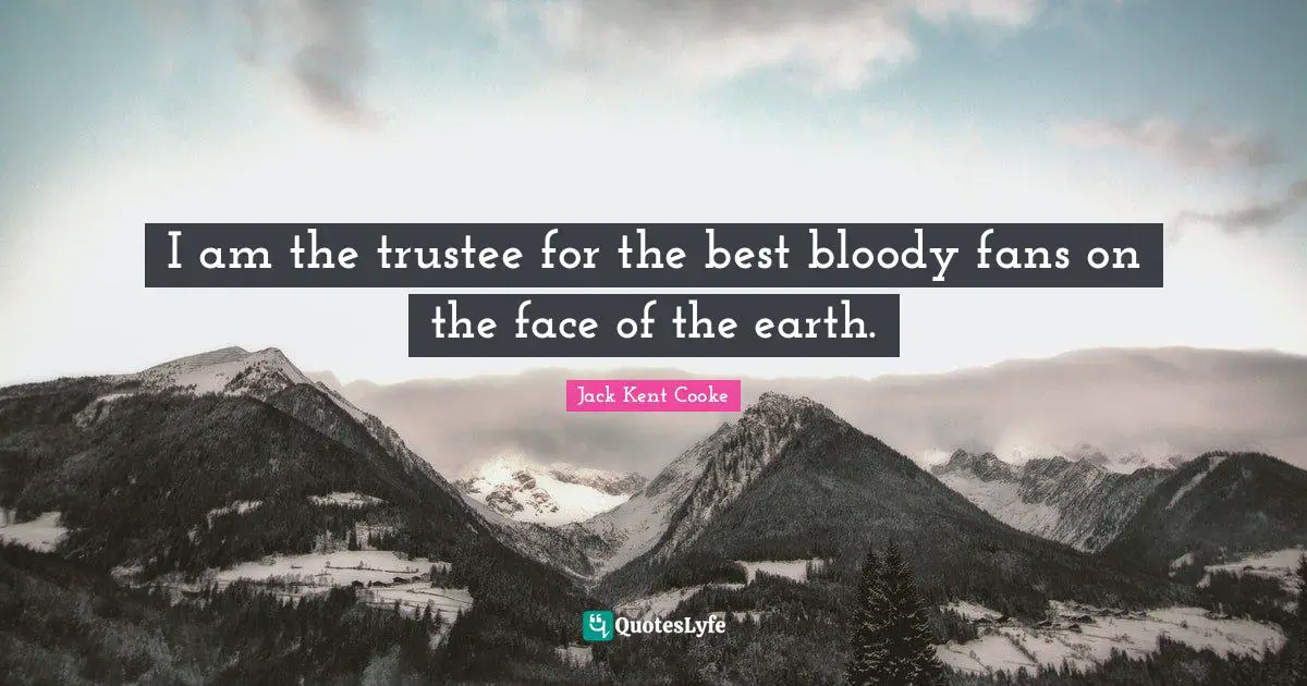 I am the trustee for the best bloody fans on the face of the earth.