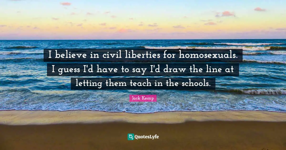I believe in civil liberties for homosexuals. I guess I'd have to say I'd draw the line at letting them teach in the schools.