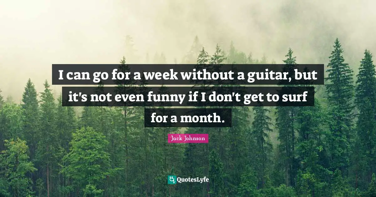 I can go for a week without a guitar, but it's not even funny if I don't get to surf for a month.