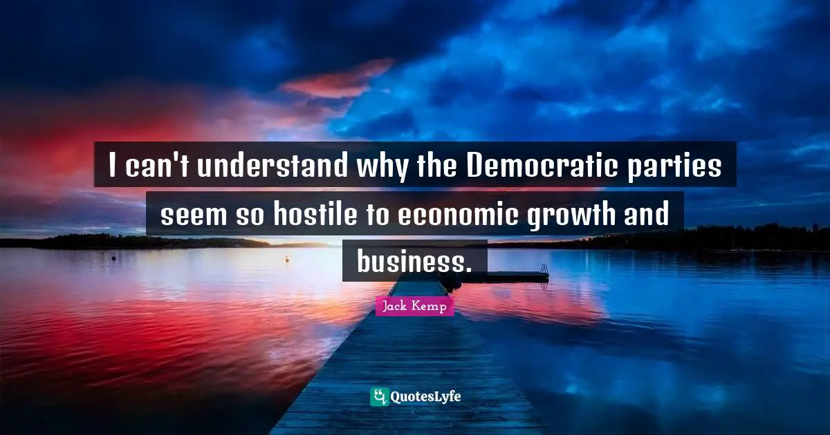 I can't understand why the Democratic parties seem so hostile to economic growth and business.