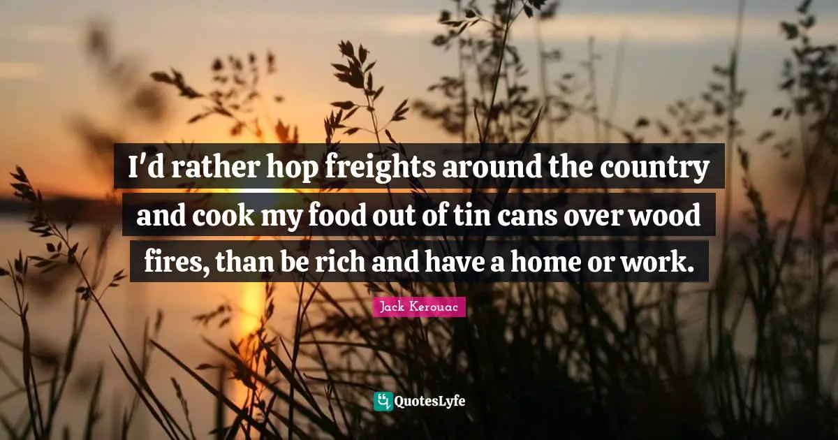 I'd rather hop freights around the country and cook my food out of tin cans over wood fires, than be rich and have a home or work.