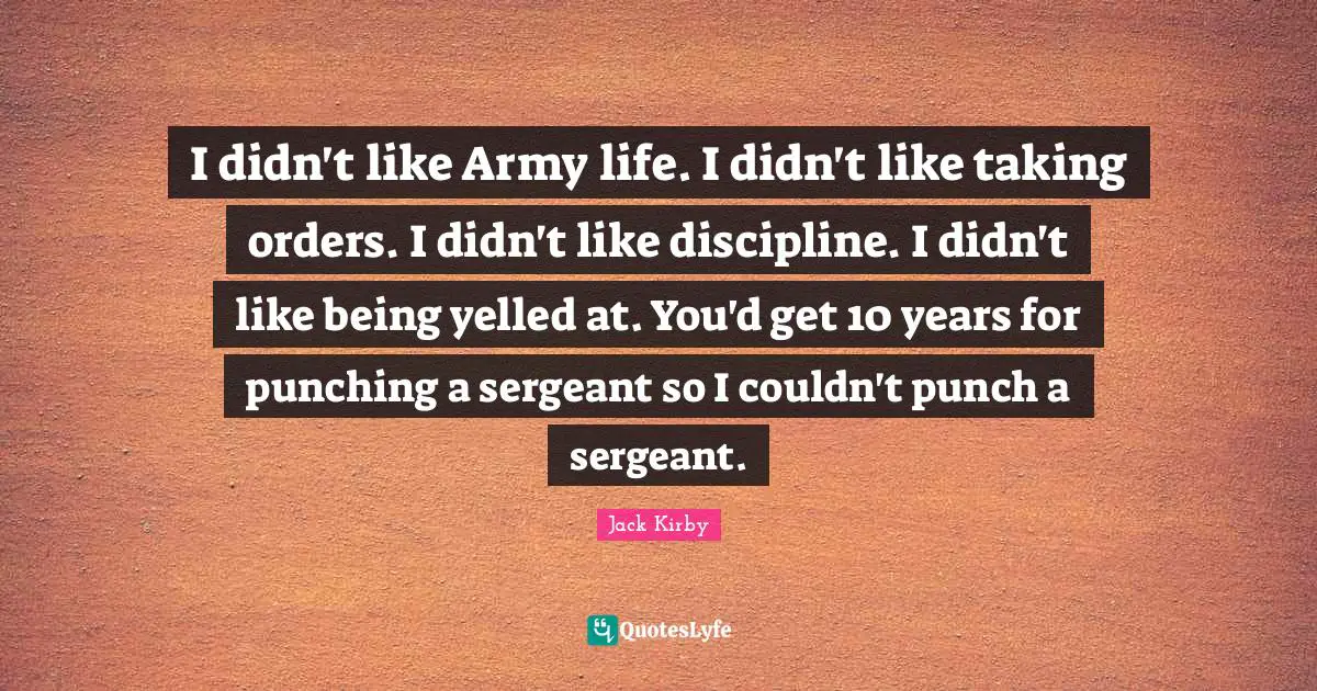 I didn't like Army life. I didn't like taking orders. I didn't like discipline. I didn't like being yelled at. You'd get 10 years for punching a sergeant so I couldn't punch a sergeant.