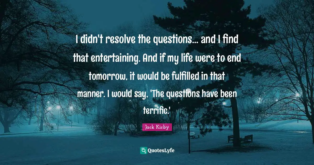 I didn't resolve the questions... and I find that entertaining. And if my life were to end tomorrow, it would be fulfilled in that manner. I would say, 'The questions have been terrific.'