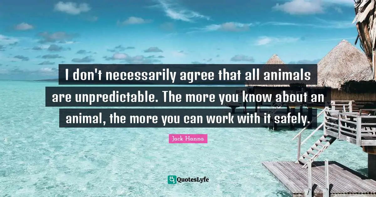 I don't necessarily agree that all animals are unpredictable. The more you know about an animal, the more you can work with it safely.