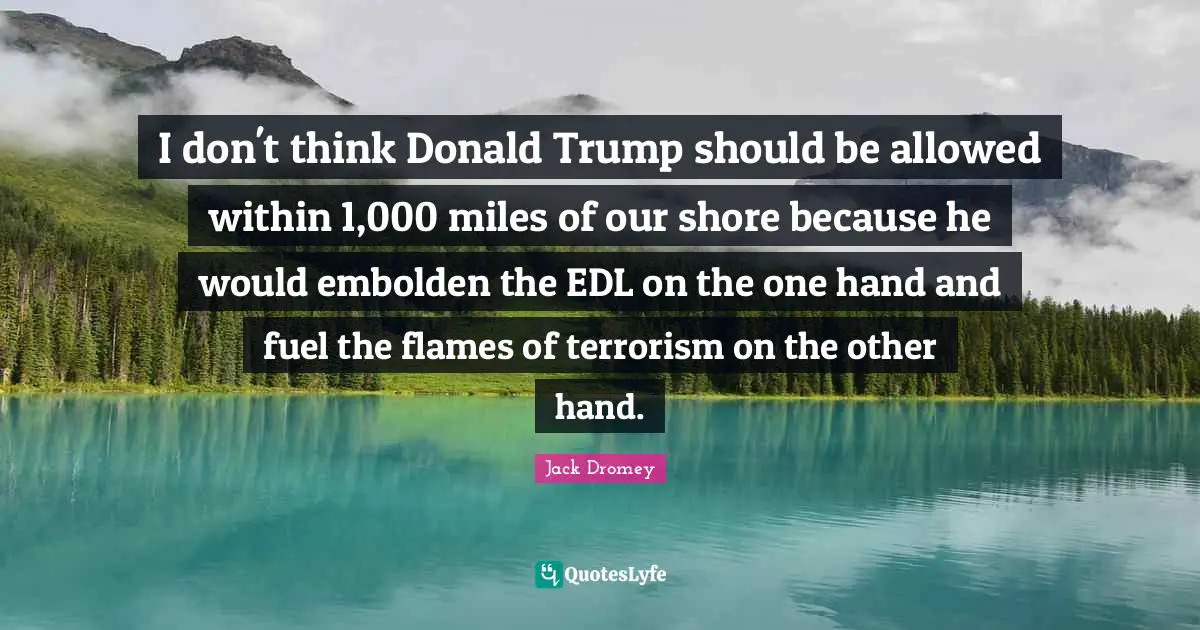 I don't think Donald Trump should be allowed within 1,000 miles of our shore because he would embolden the EDL on the one hand and fuel the flames of terrorism on the other hand.