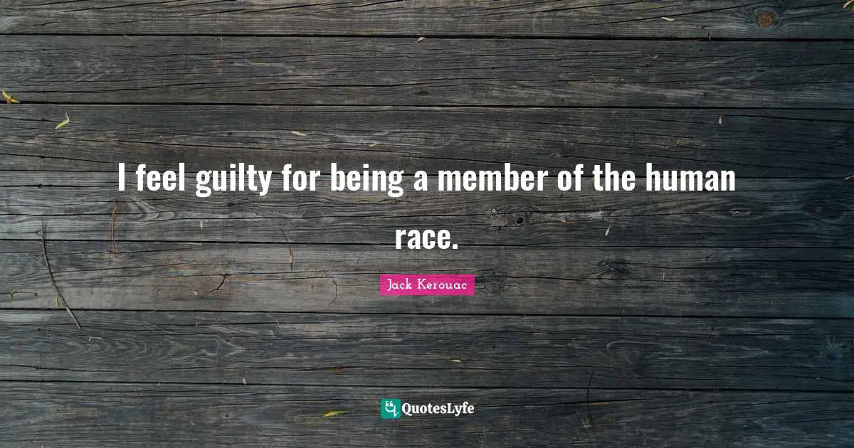 I feel guilty for being a member of the human race.