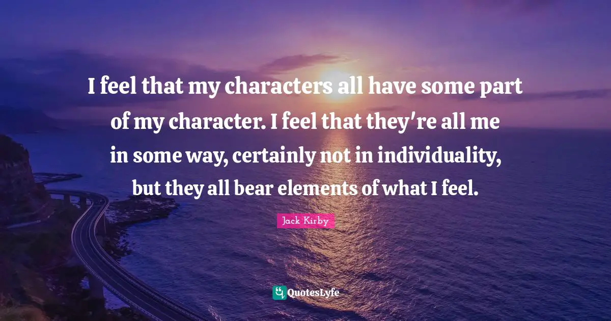 I feel that my characters all have some part of my character. I feel that they're all me in some way, certainly not in individuality, but they all bear elements of what I feel.