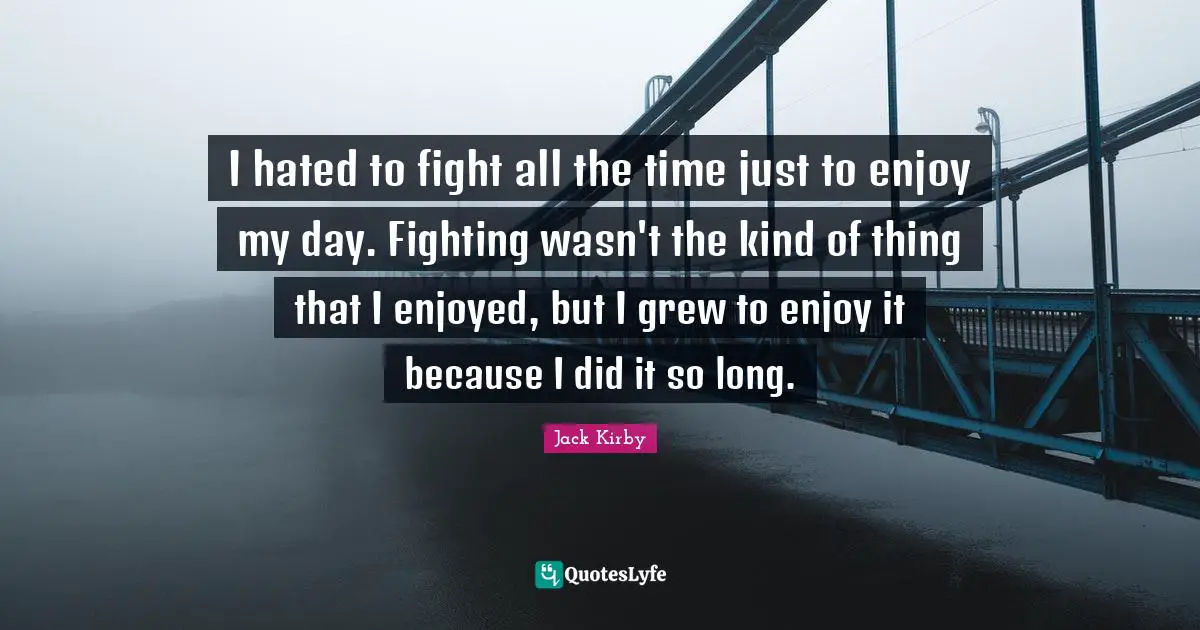 I hated to fight all the time just to enjoy my day. Fighting wasn't the kind of thing that I enjoyed, but I grew to enjoy it because I did it so long.