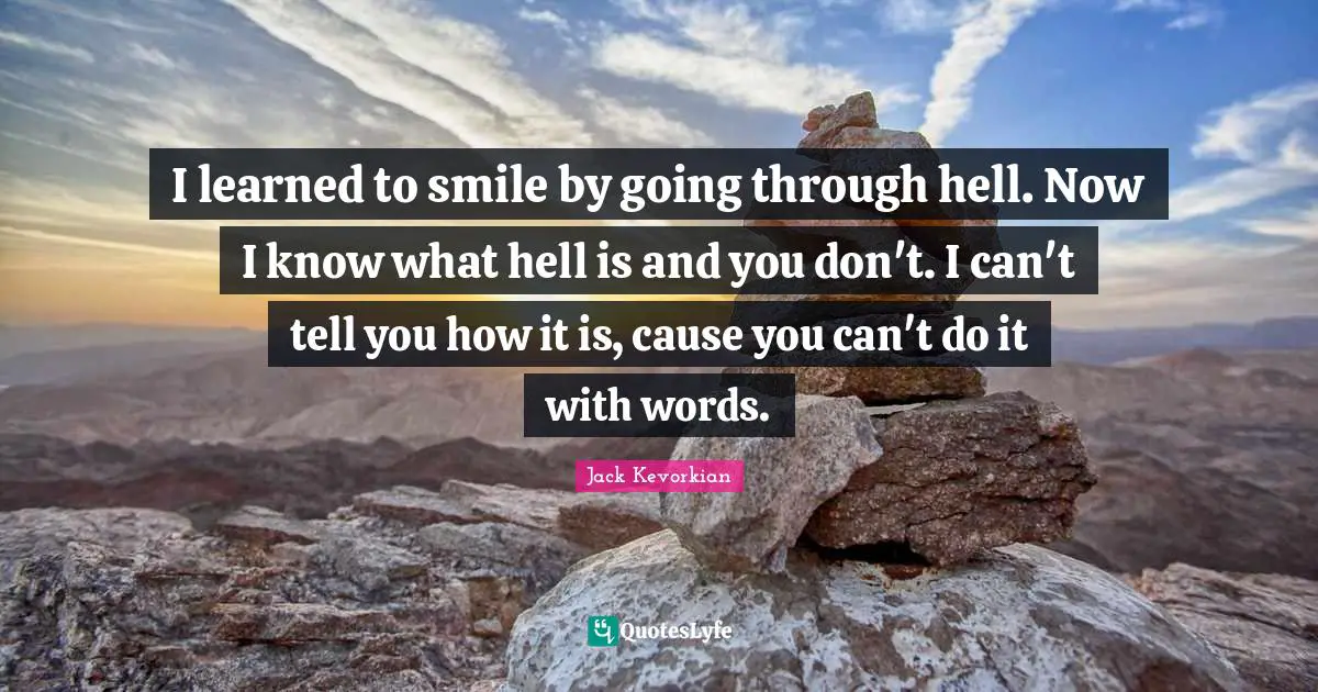 I learned to smile by going through hell. Now I know what hell is and you don't. I can't tell you how it is, cause you can't do it with words.