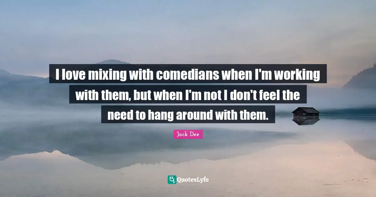 I love mixing with comedians when I'm working with them, but when I'm not I don't feel the need to hang around with them.