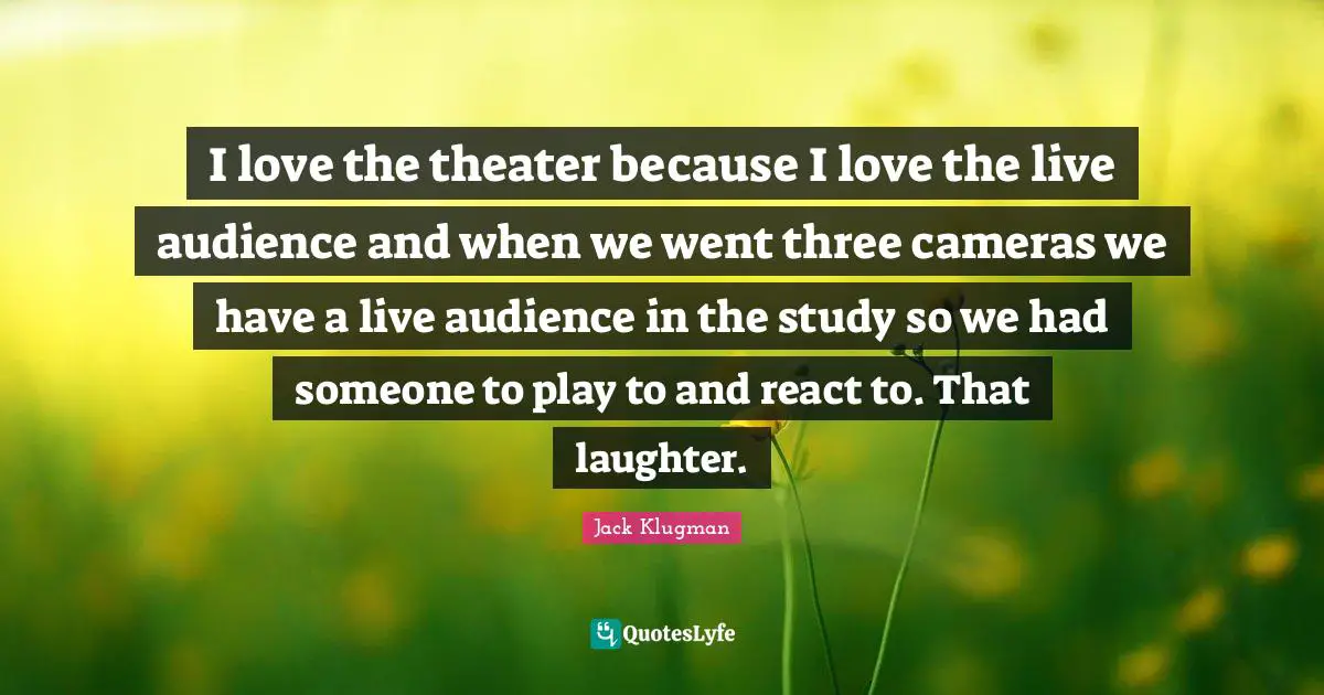 I love the theater because I love the live audience and when we went three cameras we have a live audience in the study so we had someone to play to and react to. That laughter.