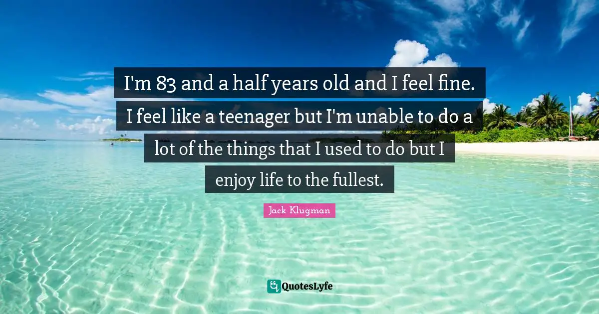 I'm 83 and a half years old and I feel fine. I feel like a teenager but I'm unable to do a lot of the things that I used to do but I enjoy life to the fullest.