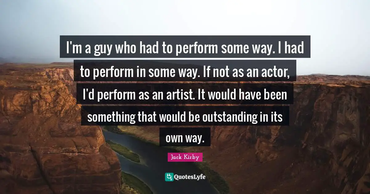 I'm a guy who had to perform some way. I had to perform in some way. If not as an actor, I'd perform as an artist. It would have been something that would be outstanding in its own way.