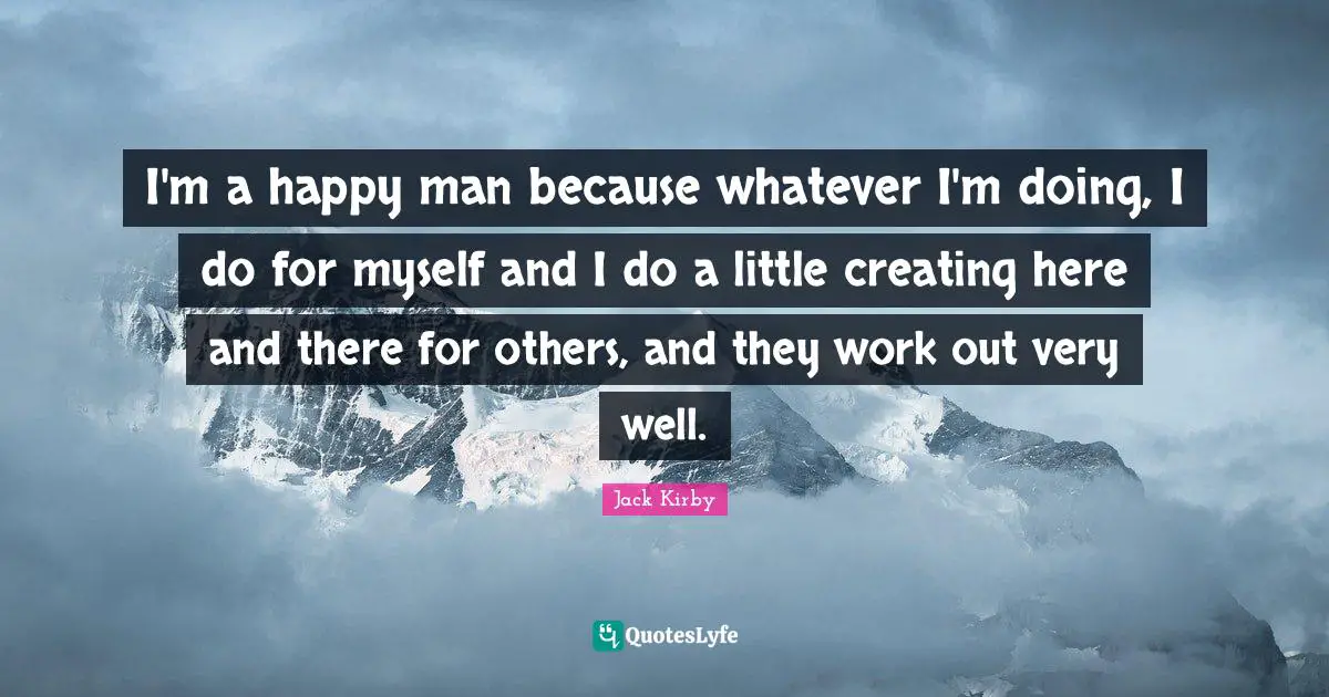 I'm a happy man because whatever I'm doing, I do for myself and I do a little creating here and there for others, and they work out very well.