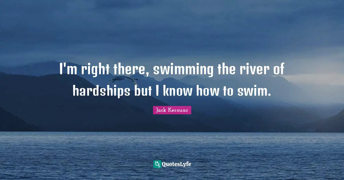 I'm right there, swimming the river of hardships but I know how to swim.