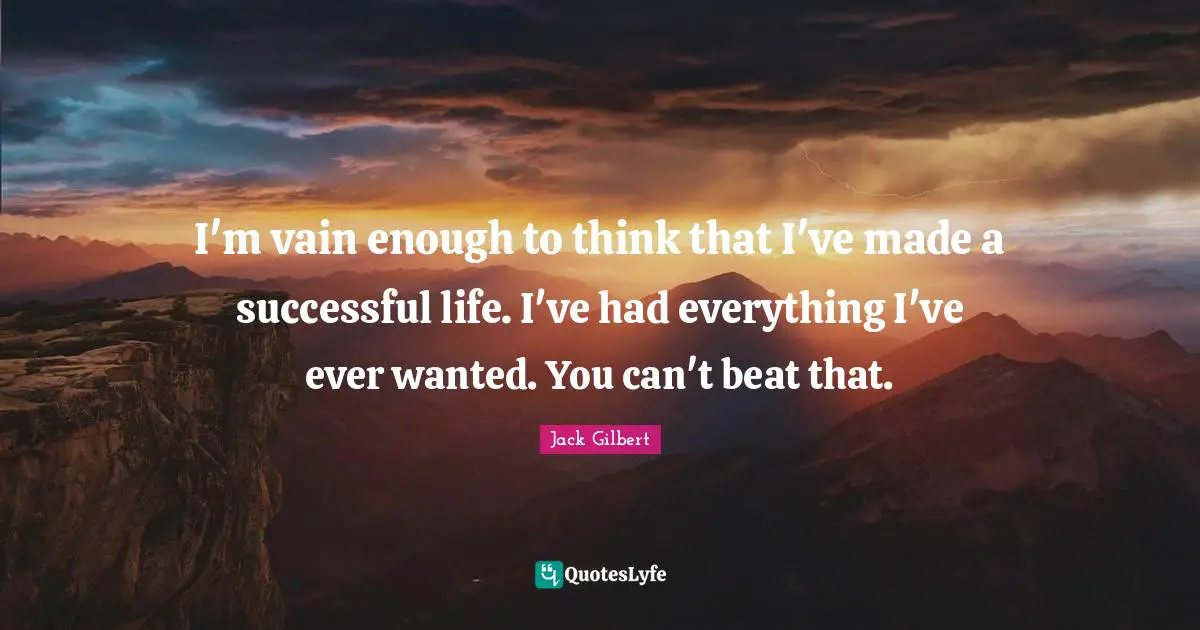 I'm vain enough to think that I've made a successful life. I've had everything I've ever wanted. You can't beat that.