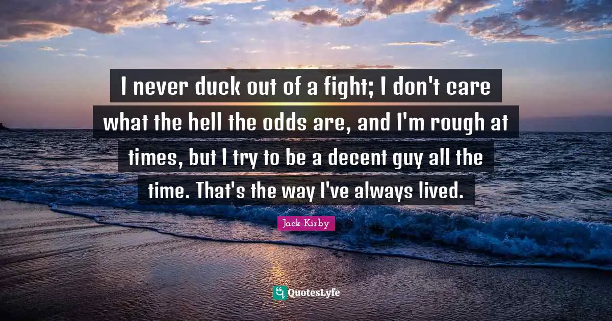 I never duck out of a fight; I don't care what the hell the odds are, and I'm rough at times, but I try to be a decent guy all the time. That's the way I've always lived.