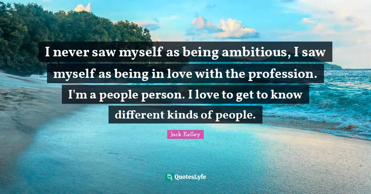I never saw myself as being ambitious, I saw myself as being in love with the profession. I'm a people person. I love to get to know different kinds of people.