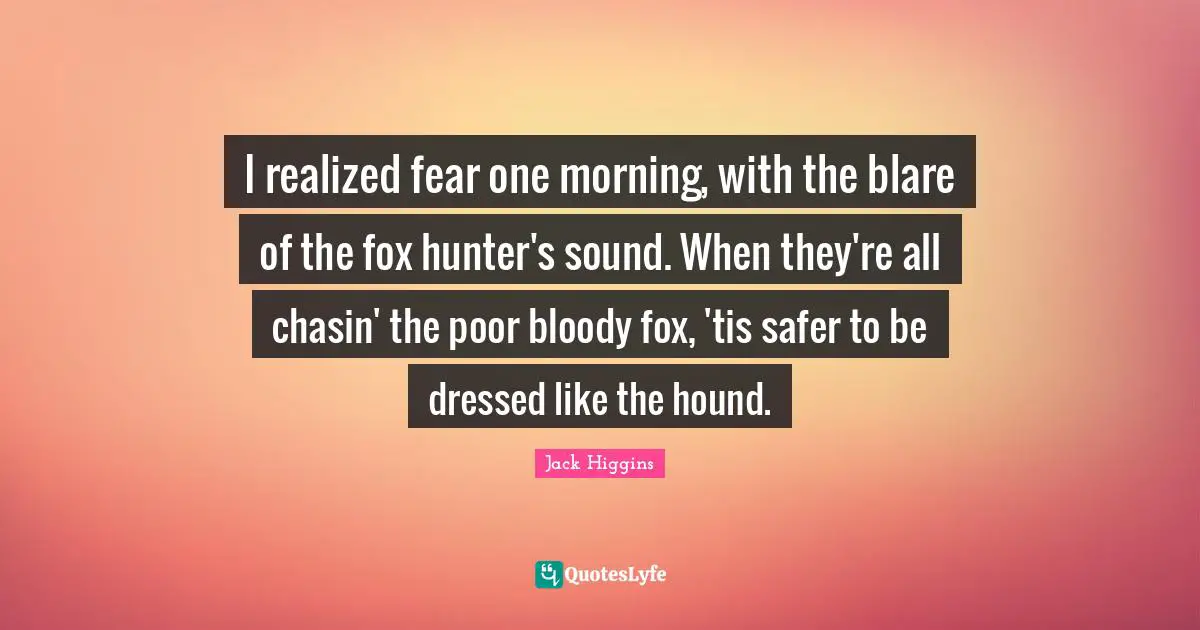 I realized fear one morning, with the blare of the fox hunter's sound. When they're all chasin' the poor bloody fox, 'tis safer to be dressed like the hound.