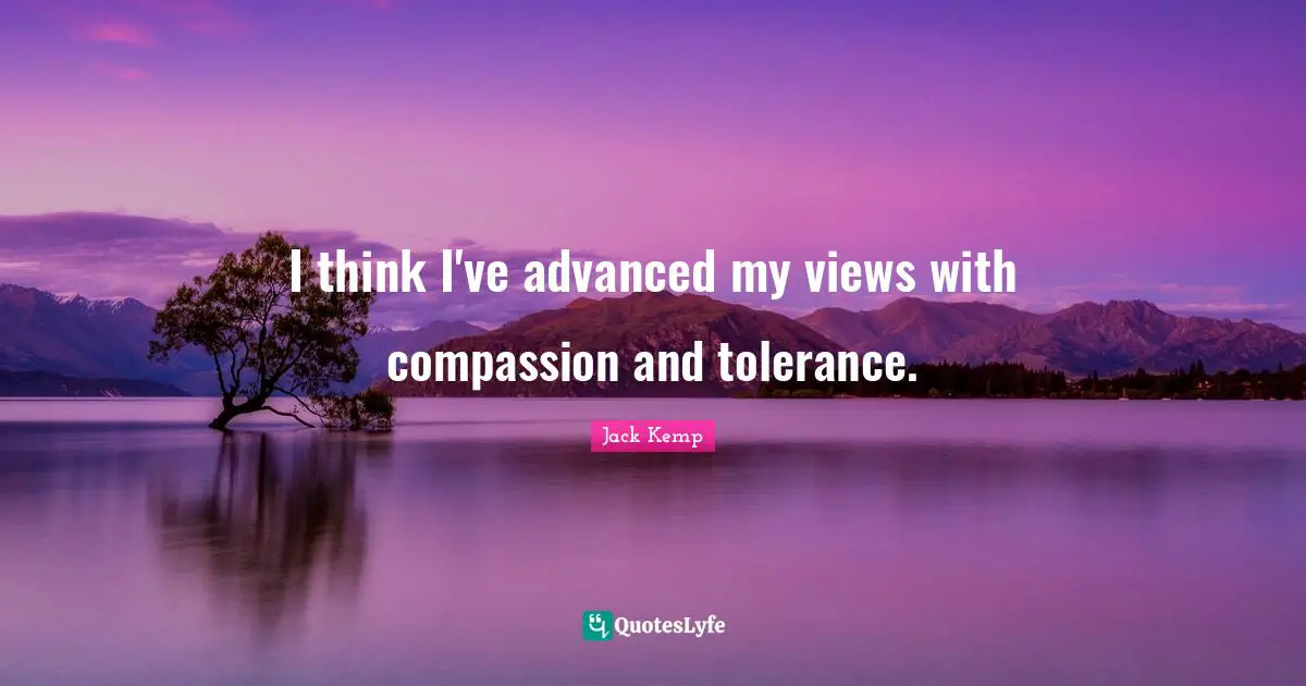 I think I've advanced my views with compassion and tolerance.