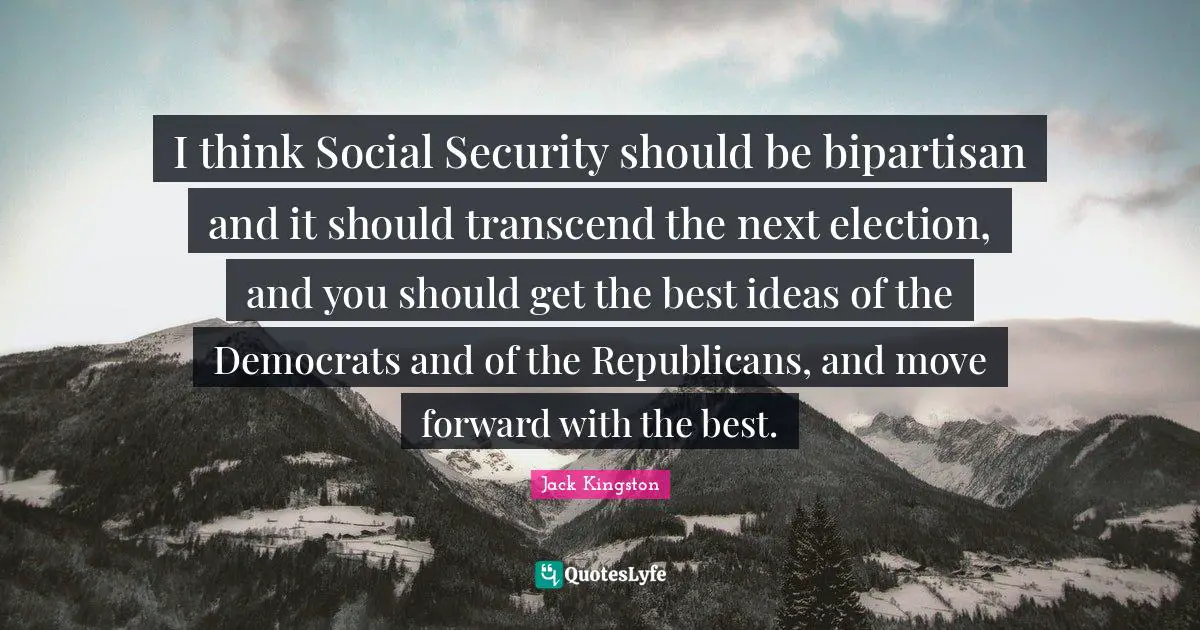 I think Social Security should be bipartisan and it should transcend the next election, and you should get the best ideas of the Democrats and of the Republicans, and move forward with the best.