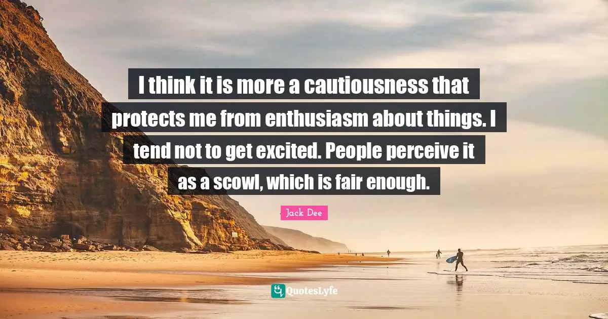 I think it is more a cautiousness that protects me from enthusiasm about things. I tend not to get excited. People perceive it as a scowl, which is fair enough.