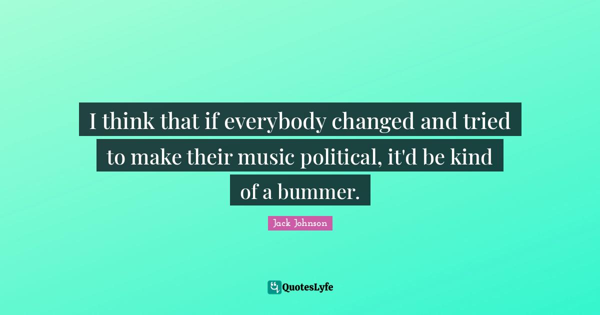 I think that if everybody changed and tried to make their music political, it'd be kind of a bummer.