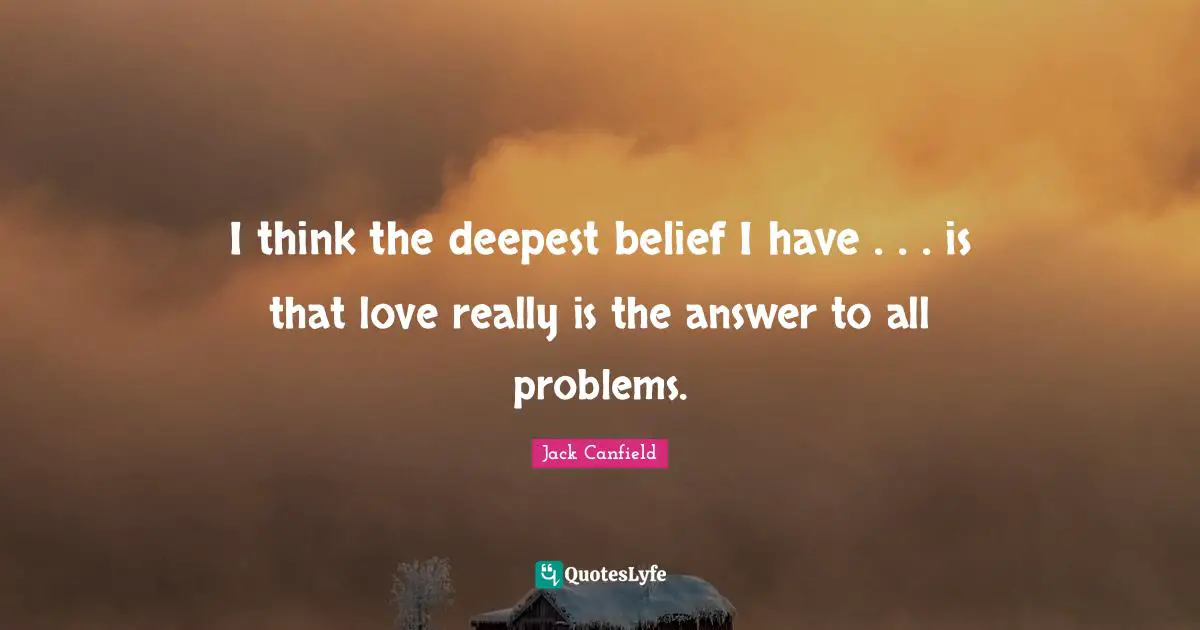 I think the deepest belief I have . . . is that love really is the answer to all problems.