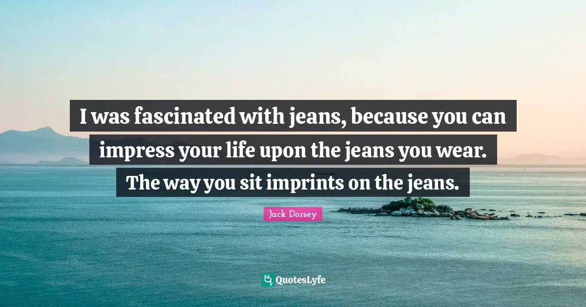 I was fascinated with jeans, because you can impress your life upon the jeans you wear. The way you sit imprints on the jeans.