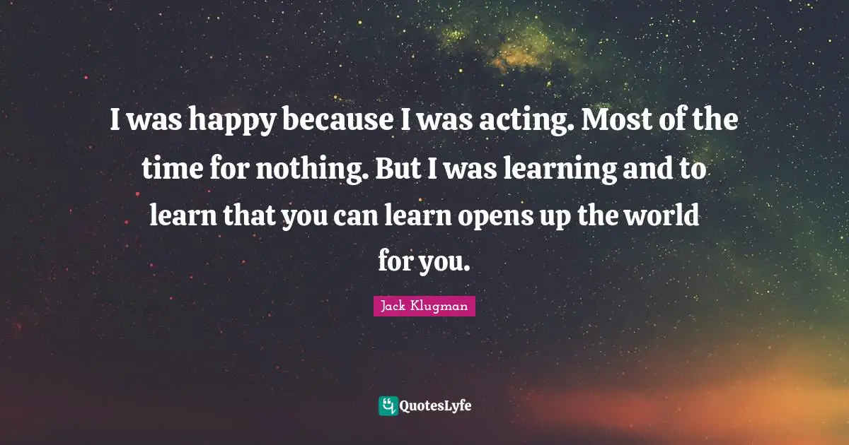 I was happy because I was acting. Most of the time for nothing. But I was learning and to learn that you can learn opens up the world for you.