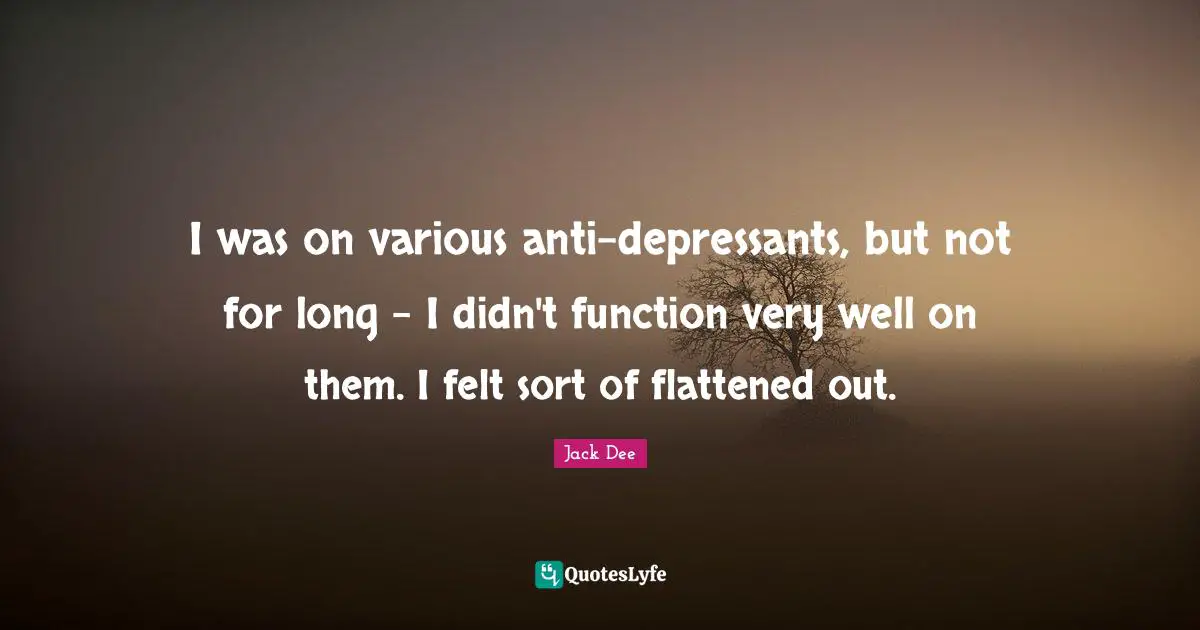 I was on various anti-depressants, but not for long - I didn't function very well on them. I felt sort of flattened out.
