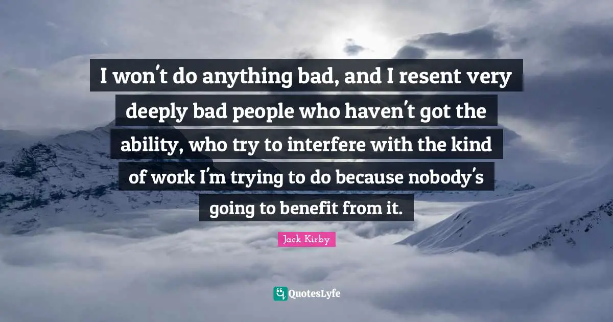 I won't do anything bad, and I resent very deeply bad people who haven't got the ability, who try to interfere with the kind of work I'm trying to do because nobody's going to benefit from it.
