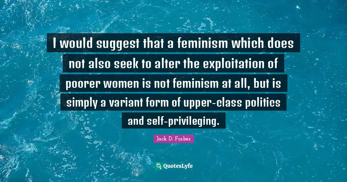 I would suggest that a feminism which does not also seek to alter the exploitation of poorer women is not feminism at all, but is simply a variant form of upper-class politics and self-privileging.