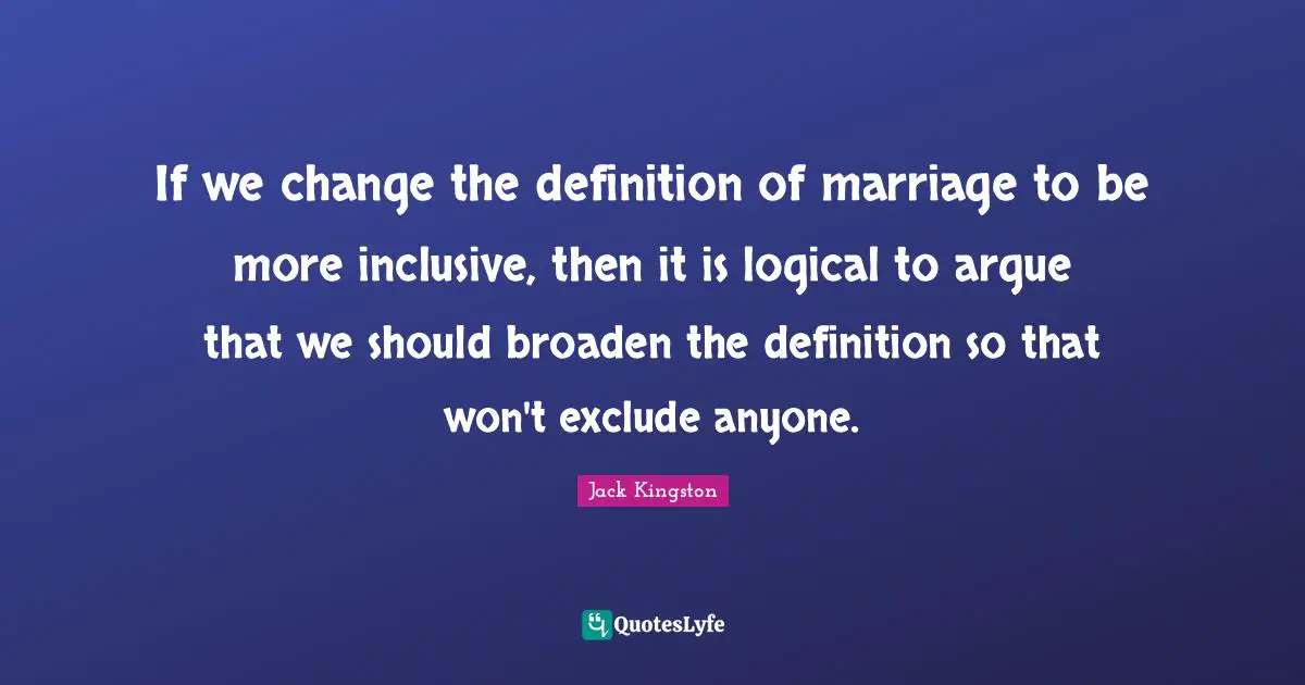 If we change the definition of marriage to be more inclusive, then it is logical to argue that we should broaden the definition so that won't exclude anyone.