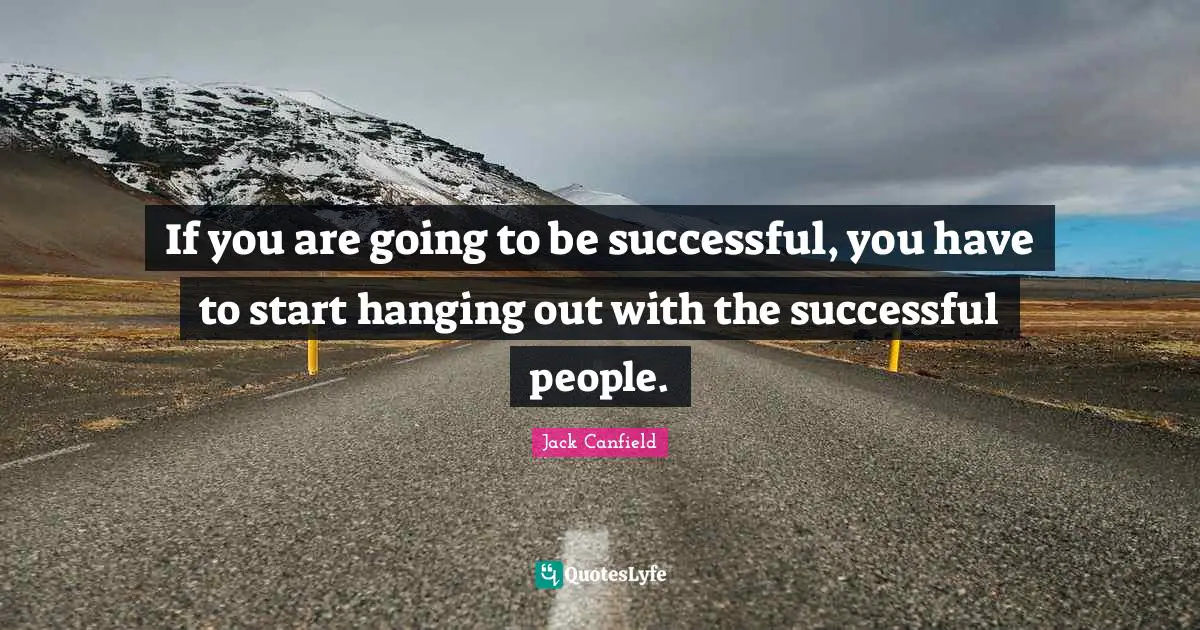 If you are going to be successful, you have to start hanging out with the successful people.