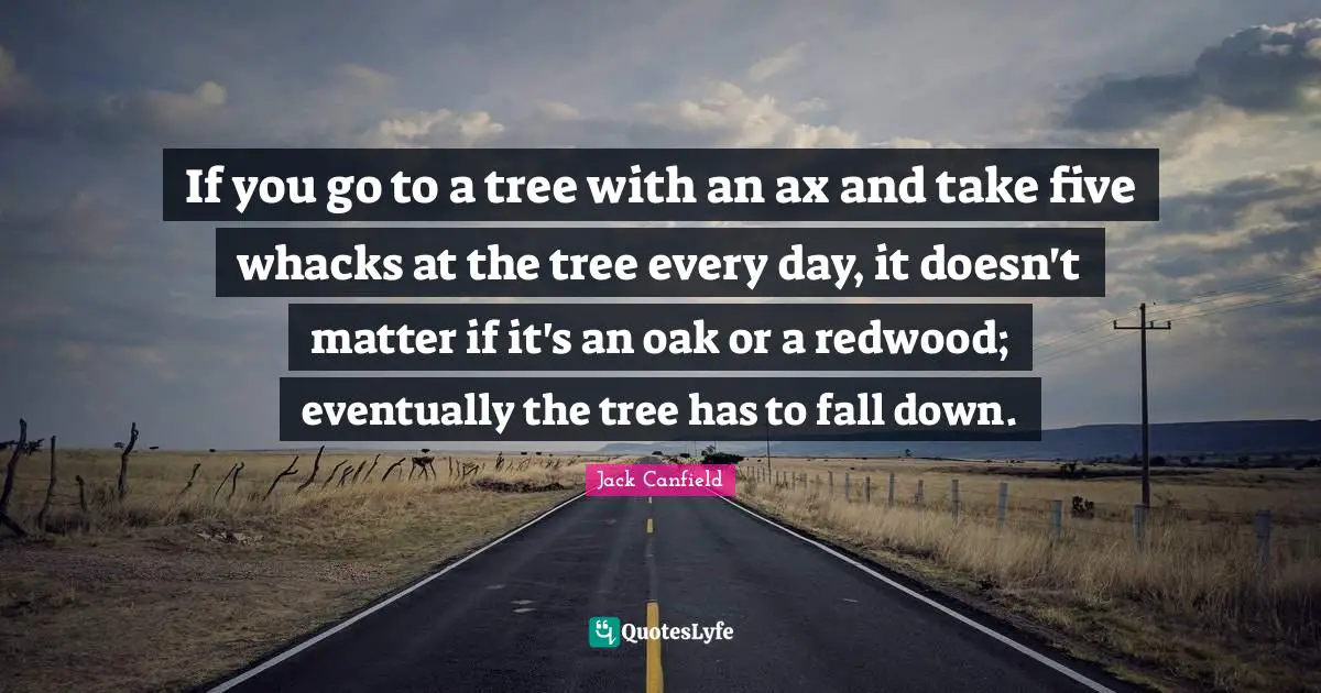 If you go to a tree with an ax and take five whacks at the tree every day, it doesn't matter if it's an oak or a redwood; eventually the tree has to fall down.