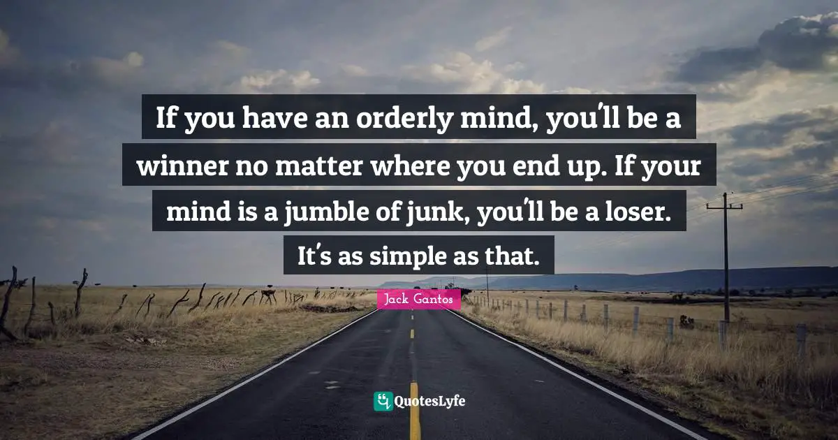 If you have an orderly mind, you'll be a winner no matter where you end up. If your mind is a jumble of junk, you'll be a loser. It's as simple as that.