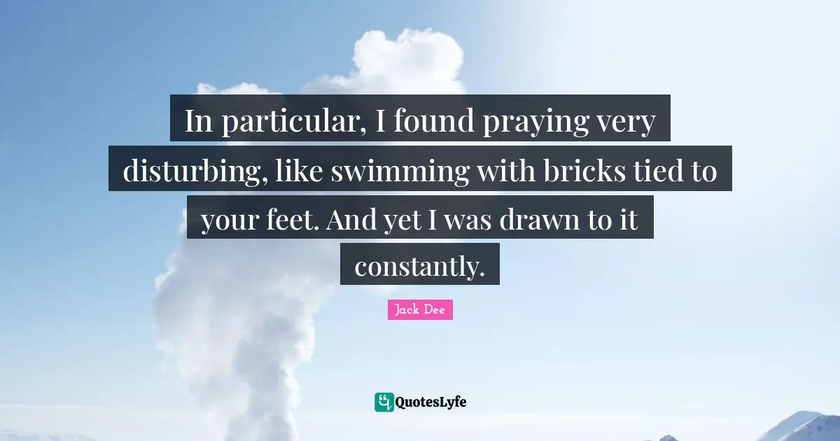 In particular, I found praying very disturbing, like swimming with bricks tied to your feet. And yet I was drawn to it constantly.