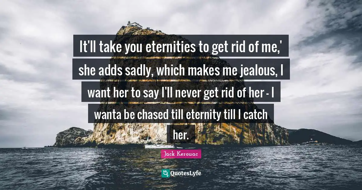 It'll take you eternities to get rid of me,' she adds sadly, which makes me jealous, I want her to say I'll never get rid of her - I wanta be chased till eternity till I catch her.