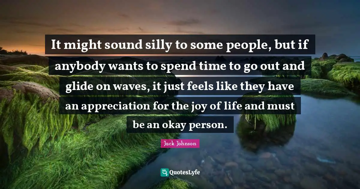 It might sound silly to some people, but if anybody wants to spend time to go out and glide on waves, it just feels like they have an appreciation for the joy of life and must be an okay person.