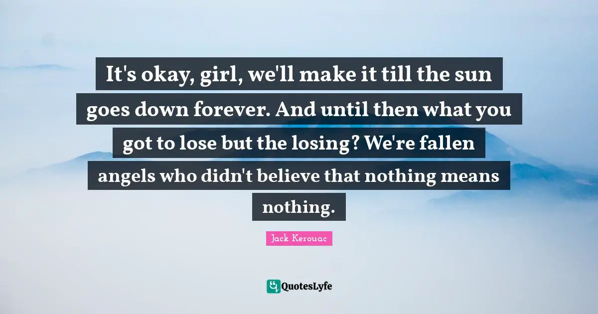 Jack Kerouac Quotes: "It's okay, girl, we'll make it till the sun goes down forever. And until then what you got to lose but the losing? We're fallen angels who didn't believe that nothing means nothing."