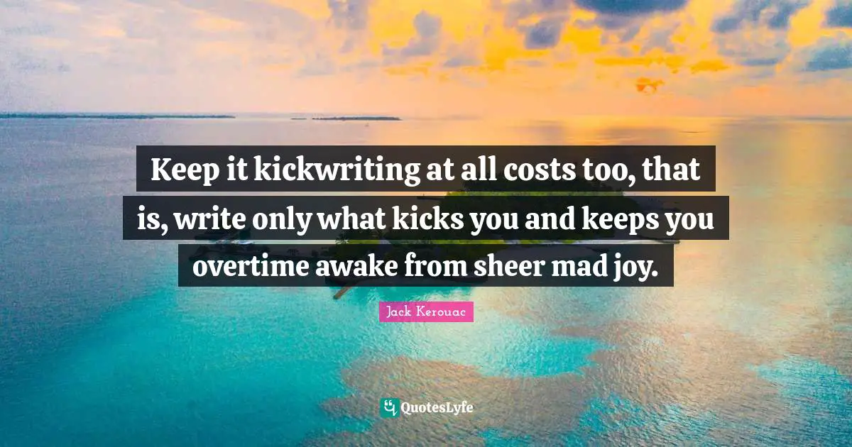 Keep it kickwriting at all costs too, that is, write only what kicks you and keeps you overtime awake from sheer mad joy.